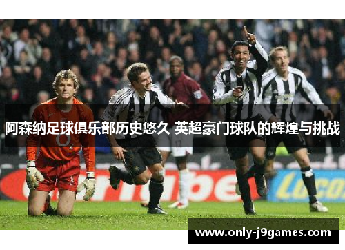 阿森纳足球俱乐部历史悠久 英超豪门球队的辉煌与挑战