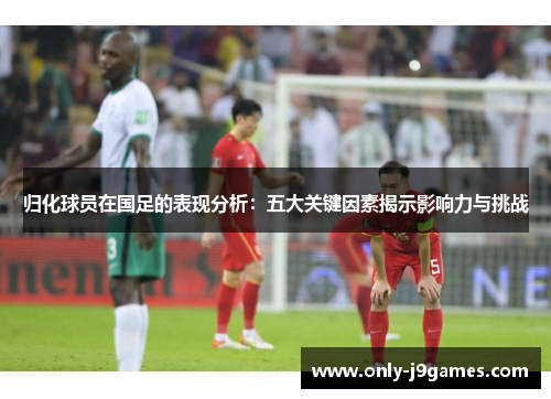 归化球员在国足的表现分析：五大关键因素揭示影响力与挑战
