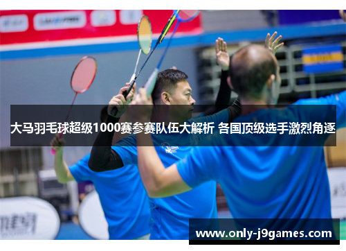 大马羽毛球超级1000赛参赛队伍大解析 各国顶级选手激烈角逐