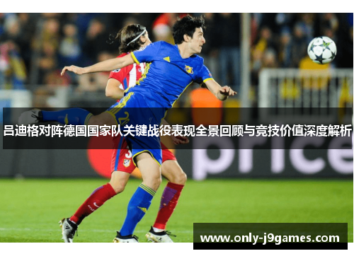 吕迪格对阵德国国家队关键战役表现全景回顾与竞技价值深度解析