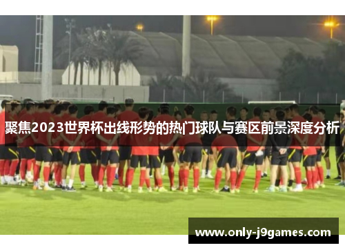 聚焦2023世界杯出线形势的热门球队与赛区前景深度分析